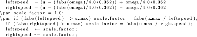 \begin{lstlisting}[fontadjust,escapechar=']{}
leftspeed = (u - (fabs(omega)/4.0...
...peed);
leftspeed *= scale_factor;
rightspeed *= scale_factor;
\end{lstlisting}